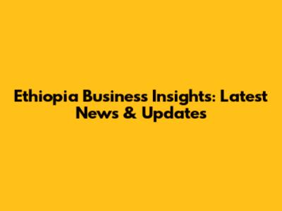 Ethiopia Business Insights: Latest News & Updates