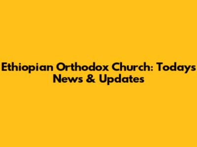 Ethiopian Orthodox Church: Today's News & Updates