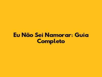Eu Não Sei Namorar: Guia Completo