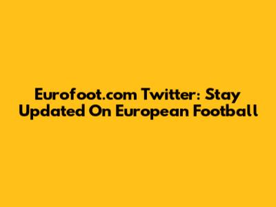 Eurofoot.com Twitter: Stay Updated On European Football
