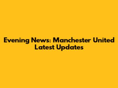Evening News: Manchester United Latest Updates