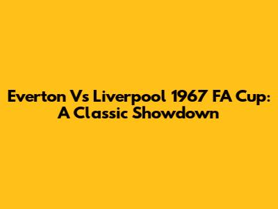 Everton Vs Liverpool 1967 FA Cup: A Classic Showdown