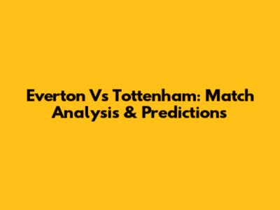 Everton Vs Tottenham: Match Analysis & Predictions