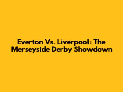 Everton Vs. Liverpool: The Merseyside Derby Showdown