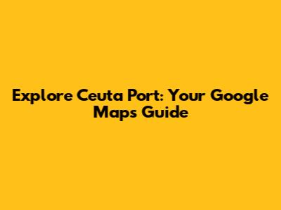 Explore Ceuta Port: Your Google Maps Guide