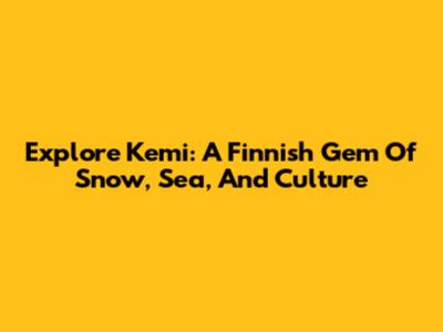 Explore Kemi: A Finnish Gem Of Snow, Sea, And Culture