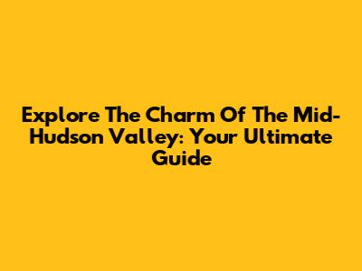 Explore The Charm Of The Mid-Hudson Valley: Your Ultimate Guide