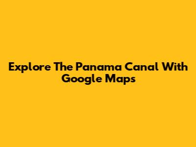Explore The Panama Canal With Google Maps