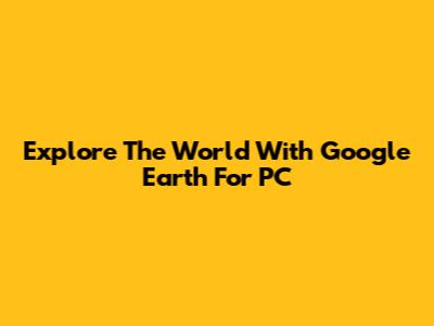 Explore The World With Google Earth For PC