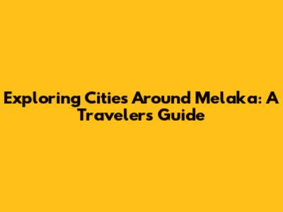 Exploring Cities Around Melaka: A Traveler's Guide