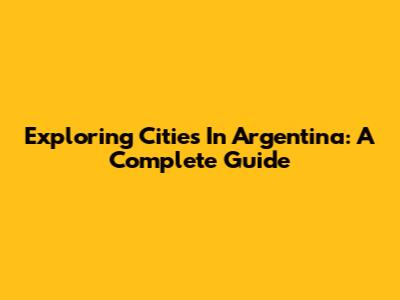 Exploring Cities In Argentina: A Complete Guide