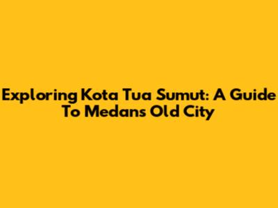 Exploring Kota Tua Sumut: A Guide To Medan's Old City