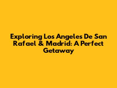 Exploring Los Angeles De San Rafael & Madrid: A Perfect Getaway