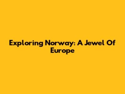 Exploring Norway: A Jewel Of Europe