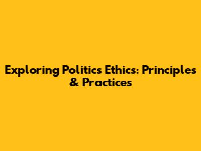 Exploring Politics Ethics: Principles & Practices