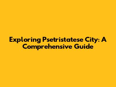 Exploring Psetristatese City: A Comprehensive Guide