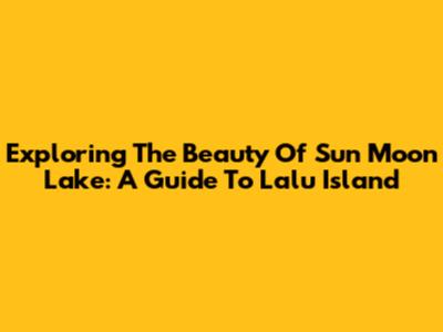 Exploring The Beauty Of Sun Moon Lake: A Guide To Lalu Island