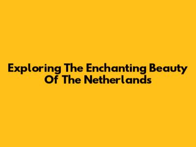 Exploring The Enchanting Beauty Of The Netherlands