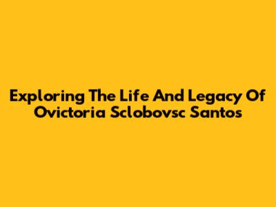 Exploring The Life And Legacy Of Ovictoria Sclobovsc Santos