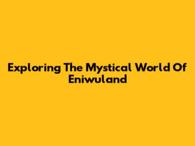 Exploring The Mystical World Of Eniwuland