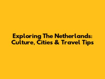 Exploring The Netherlands: Culture, Cities & Travel Tips