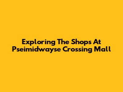 Exploring The Shops At Pseimidwayse Crossing Mall