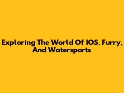 Exploring The World Of IOS, Furry, And Watersports