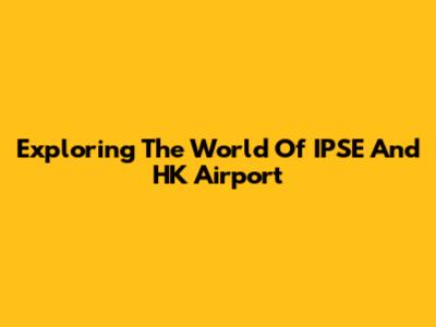 Exploring The World Of IPSE And HK Airport