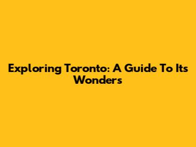 Exploring Toronto: A Guide To Its Wonders