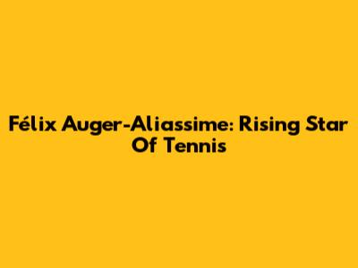 Félix Auger-Aliassime: Rising Star Of Tennis