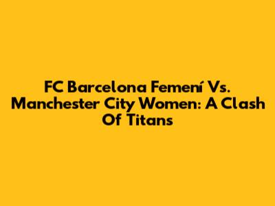 FC Barcelona Femení Vs. Manchester City Women: A Clash Of Titans