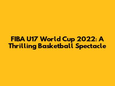 FIBA U17 World Cup 2022: A Thrilling Basketball Spectacle