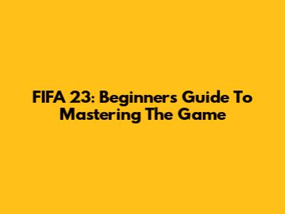 FIFA 23: Beginner's Guide To Mastering The Game