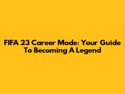 FIFA 23 Career Mode: Your Guide To Becoming A Legend