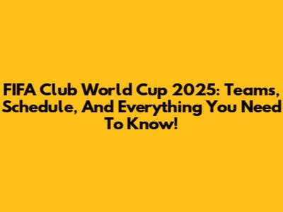 FIFA Club World Cup 2025: Teams, Schedule, And Everything You Need To Know!