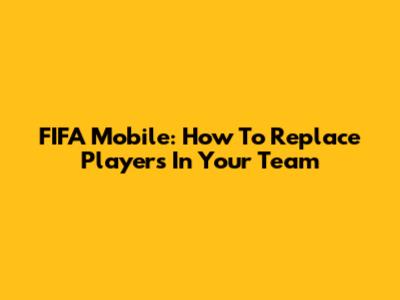 FIFA Mobile: How To Replace Players In Your Team