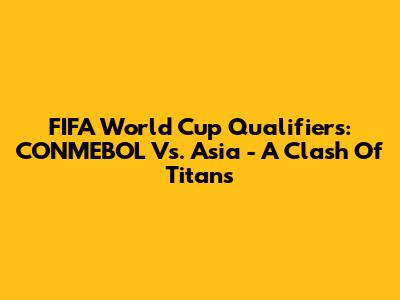 FIFA World Cup Qualifiers: CONMEBOL Vs. Asia - A Clash Of Titans