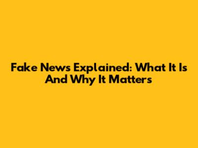Fake News Explained: What It Is And Why It Matters