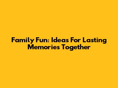 Family Fun: Ideas For Lasting Memories Together