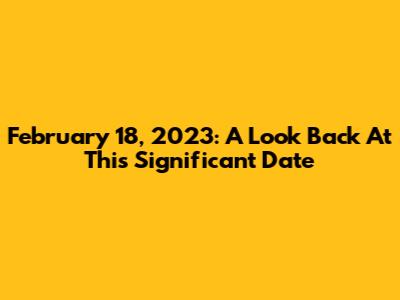 February 18, 2023: A Look Back At This Significant Date