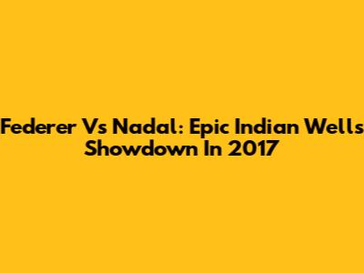 Federer Vs Nadal: Epic Indian Wells Showdown In 2017