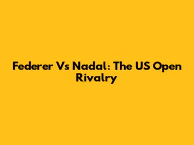 Federer Vs Nadal: The US Open Rivalry