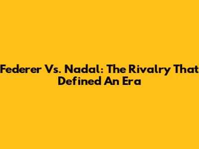 Federer Vs. Nadal: The Rivalry That Defined An Era