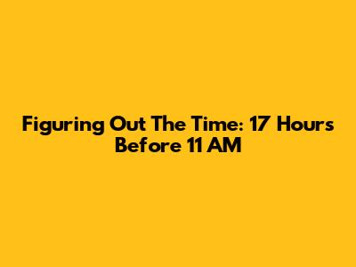 Figuring Out The Time: 17 Hours Before 11 AM