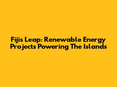 Fiji's Leap: Renewable Energy Projects Powering The Islands