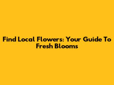 Find Local Flowers: Your Guide To Fresh Blooms