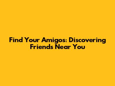 Find Your Amigos: Discovering Friends Near You