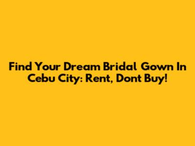 Find Your Dream Bridal Gown In Cebu City: Rent, Don't Buy!