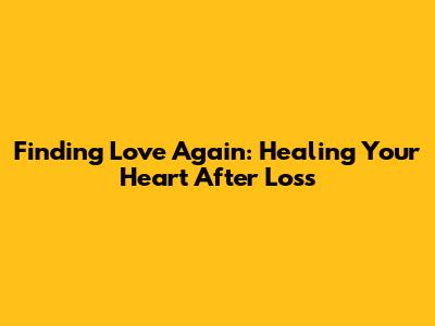 Finding Love Again: Healing Your Heart After Loss