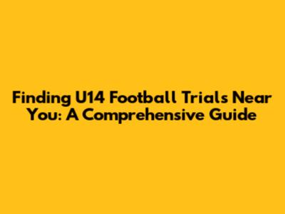 Finding U14 Football Trials Near You: A Comprehensive Guide